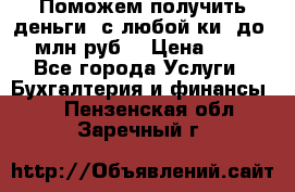 Поможем получить деньги, с любой ки, до 3 млн руб. › Цена ­ 15 - Все города Услуги » Бухгалтерия и финансы   . Пензенская обл.,Заречный г.